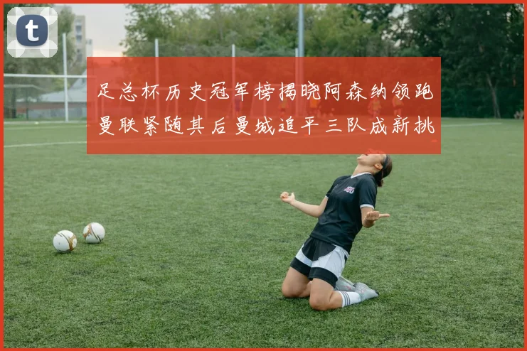 足总杯历史冠军榜揭晓阿森纳领跑曼联紧随其后曼城追平三队成新挑战