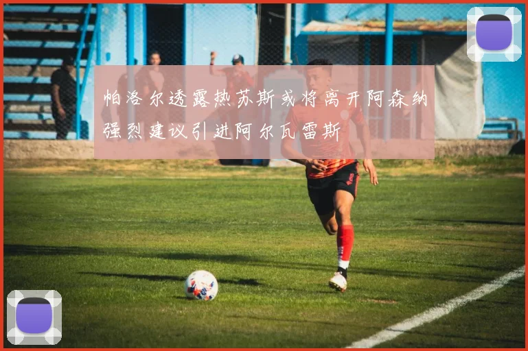 帕洛尔透露热苏斯或将离开阿森纳强烈建议引进阿尔瓦雷斯