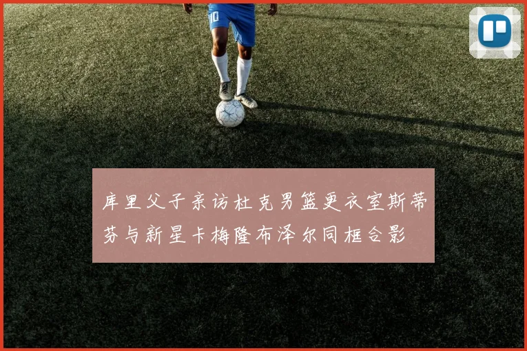 库里父子亲访杜克男篮更衣室斯蒂芬与新星卡梅隆布泽尔同框合影