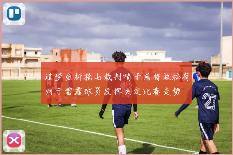 追梦分析抢七裁判哨子或将放松有利于雷霆球员发挥决定比赛走势
