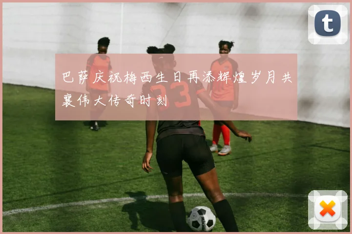 巴萨庆祝梅西生日再添辉煌岁月共襄伟大传奇时刻