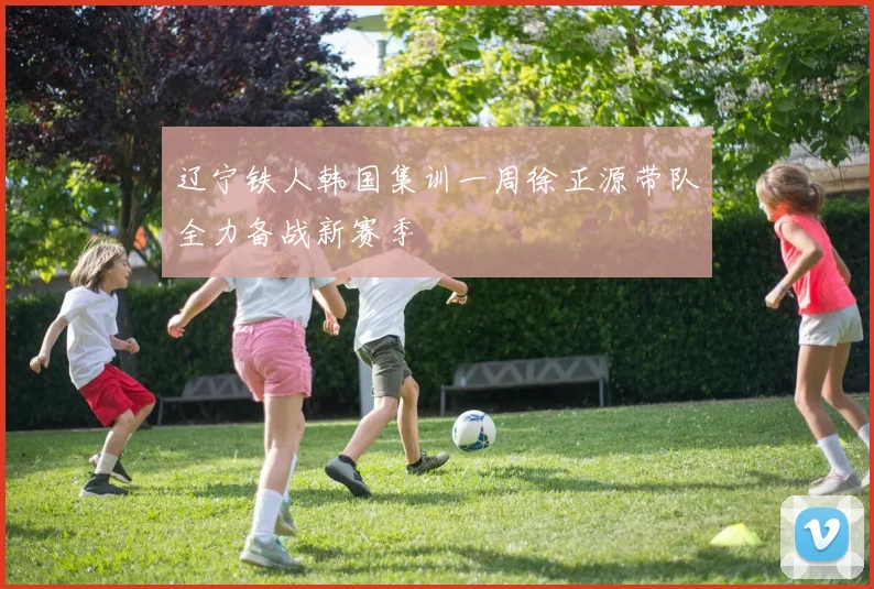 辽宁铁人韩国集训一周徐正源带队全力备战新赛季