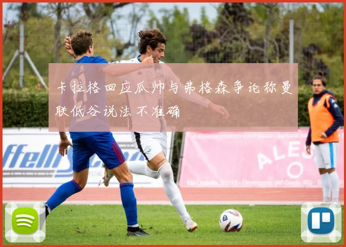 卡拉格回应瓜帅与弗格森争论称曼联低谷说法不准确