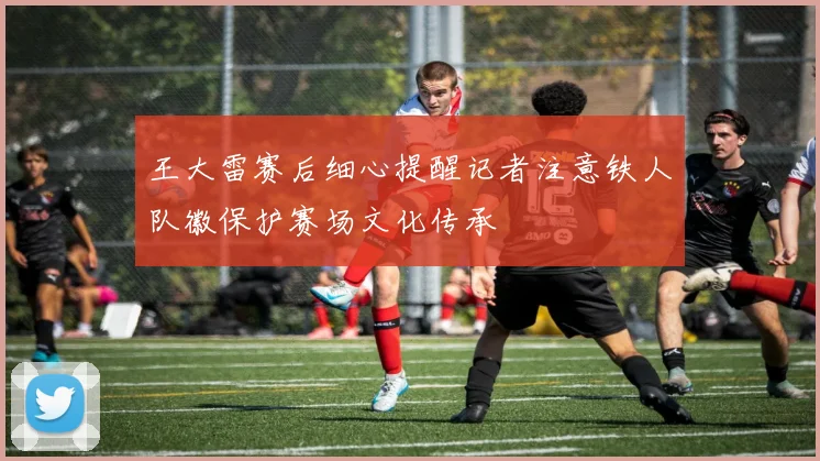 王大雷赛后细心提醒记者注意铁人队徽保护赛场文化传承