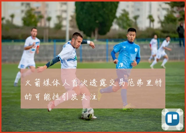 火箭媒体人首次透露交易范弗里特的可能性引发关注