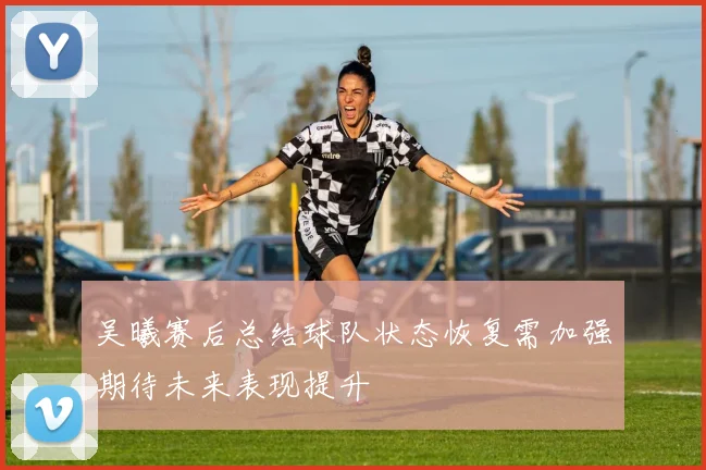 吴曦赛后总结球队状态恢复需加强期待未来表现提升