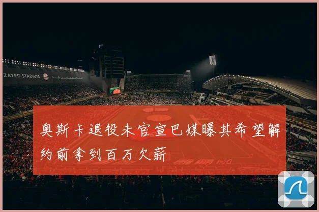 奥斯卡退役未官宣巴媒曝其希望解约前拿到百万欠薪