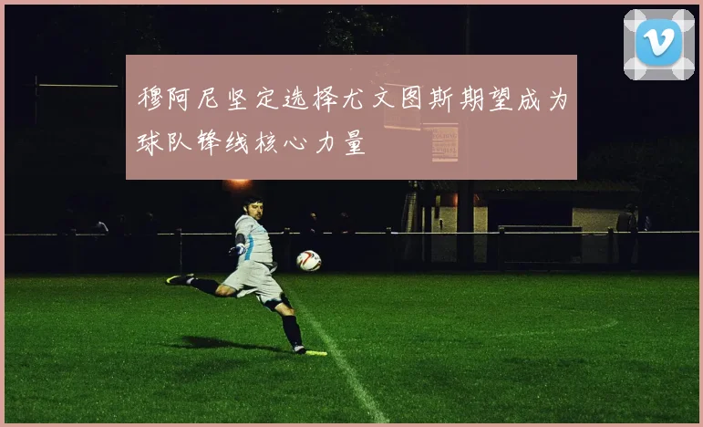 穆阿尼坚定选择尤文图斯期望成为球队锋线核心力量