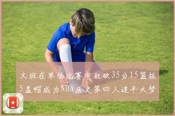 文班在单场比赛中狂砍35分15篮板5盖帽成为NBA历史第四人追平大梦鲨鱼天勾