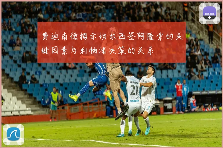 费迪南德揭示切尔西签阿隆索的关键因素与利物浦决策的关系