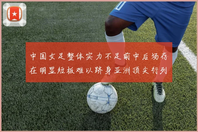 中国女足整体实力不足前中后场存在明显短板难以跻身亚洲顶尖行列